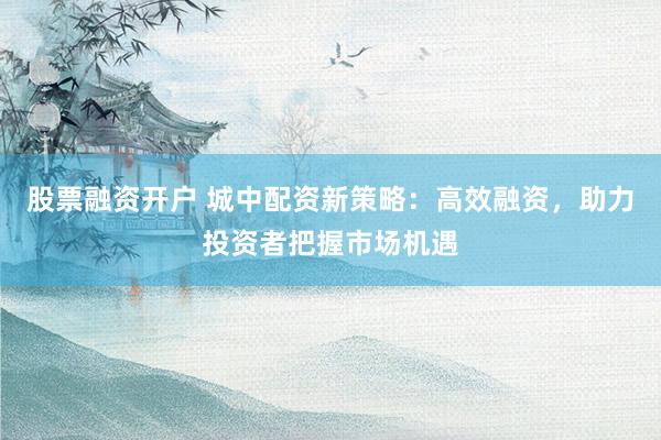股票融资开户 城中配资新策略：高效融资，助力投资者把握市场机遇