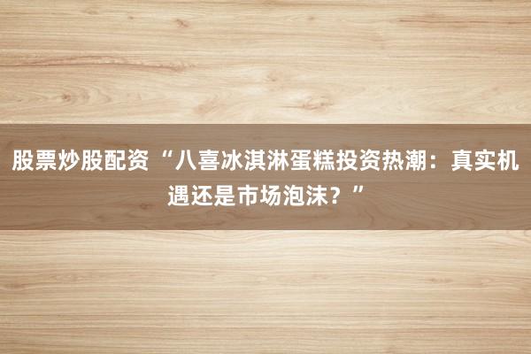 股票炒股配资 “八喜冰淇淋蛋糕投资热潮：真实机遇还是市场泡沫？”