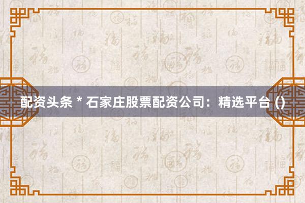 配资头条 * 石家庄股票配资公司：精选平台 ()