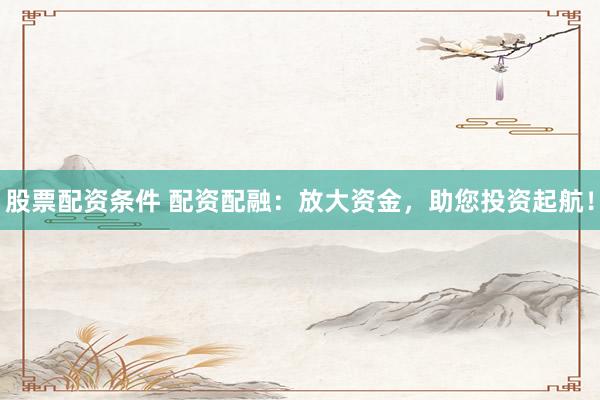 股票配资条件 配资配融：放大资金，助您投资起航！