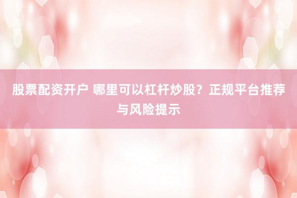 股票配资开户 哪里可以杠杆炒股？正规平台推荐与风险提示