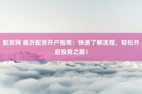 配资网 临沂配资开户指南：快速了解流程，轻松开启投资之路！