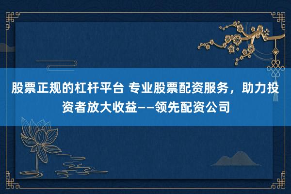 股票正规的杠杆平台 专业股票配资服务，助力投资者放大收益——领先配资公司