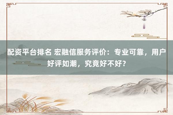 配资平台排名 宏融信服务评价：专业可靠，用户好评如潮，究竟好不好？