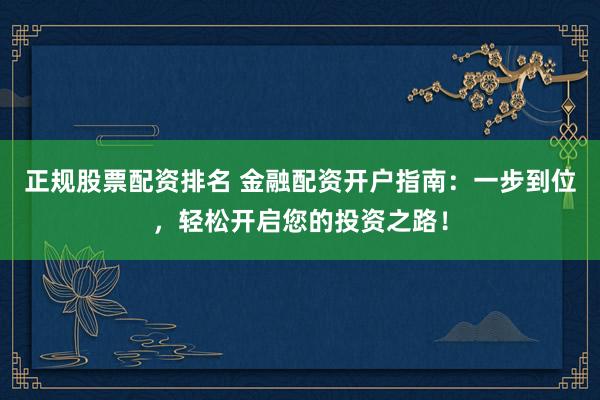 正规股票配资排名 金融配资开户指南：一步到位，轻松开启您的投资之路！