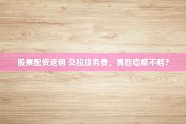 股票配资返佣 交股服务费，真能稳赚不赔？