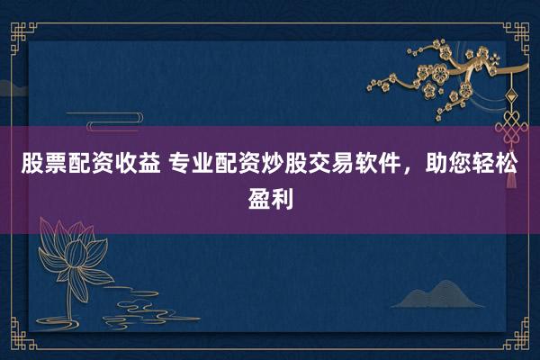 股票配资收益 专业配资炒股交易软件，助您轻松盈利