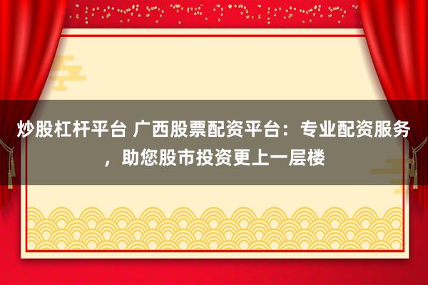 炒股杠杆平台 广西股票配资平台：专业配资服务，助您股市投资更上一层楼
