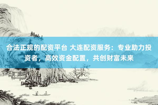 合法正规的配资平台 大连配资服务：专业助力投资者，高效资金配置，共创财富未来