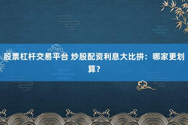 股票杠杆交易平台 炒股配资利息大比拼：哪家更划算？