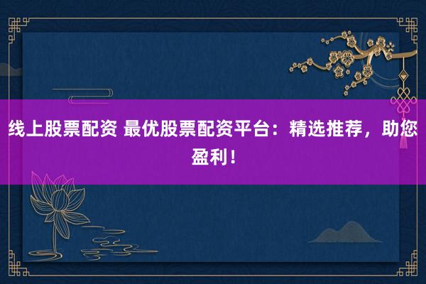 线上股票配资 最优股票配资平台：精选推荐，助您盈利！
