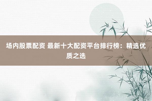 场内股票配资 最新十大配资平台排行榜：精选优质之选