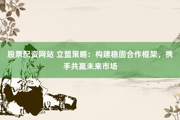 股票配资网站 立盟策略：构建稳固合作框架，携手共赢未来市场