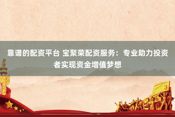 靠谱的配资平台 宝聚荣配资服务：专业助力投资者实现资金增值梦想