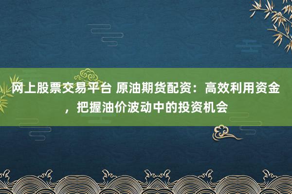 网上股票交易平台 原油期货配资：高效利用资金，把握油价波动中的投资机会