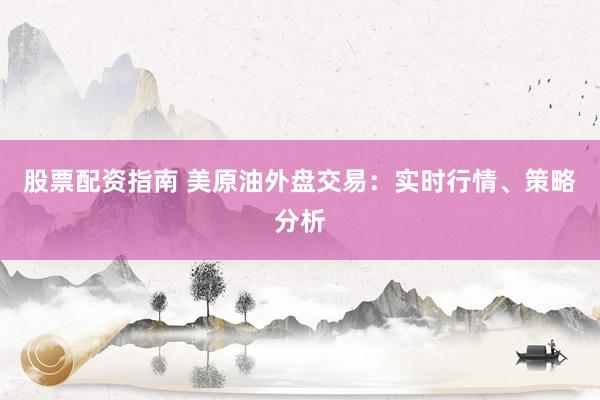 股票配资指南 美原油外盘交易：实时行情、策略分析