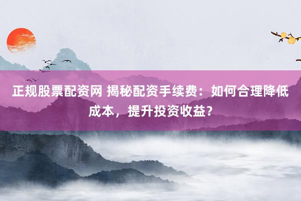 正规股票配资网 揭秘配资手续费：如何合理降低成本，提升投资收益？