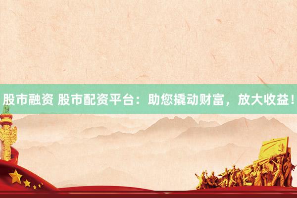 股市融资 股市配资平台：助您撬动财富，放大收益！
