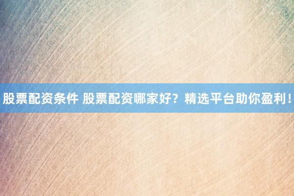 股票配资条件 股票配资哪家好？精选平台助你盈利！