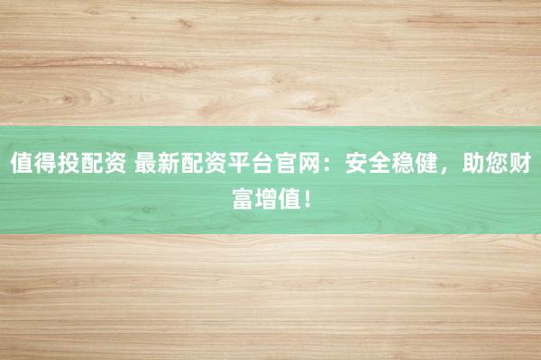 值得投配资 最新配资平台官网：安全稳健，助您财富增值！