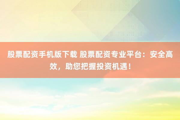 股票配资手机版下载 股票配资专业平台：安全高效，助您把握投资机遇！