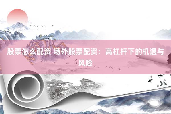 股票怎么配资 场外股票配资：高杠杆下的机遇与风险