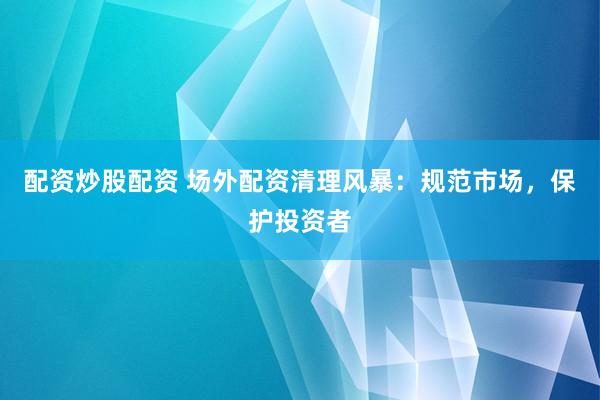 配资炒股配资 场外配资清理风暴：规范市场，保护投资者