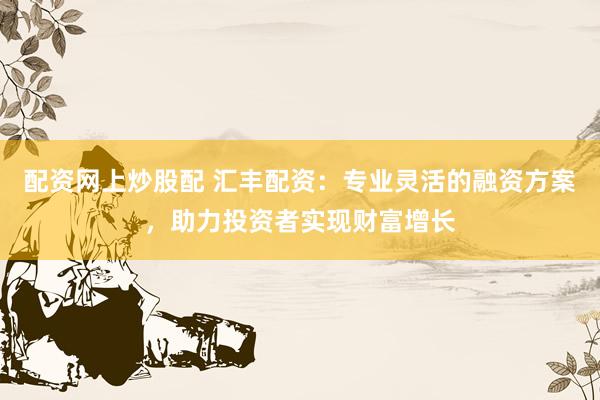 配资网上炒股配 汇丰配资：专业灵活的融资方案，助力投资者实现财富增长