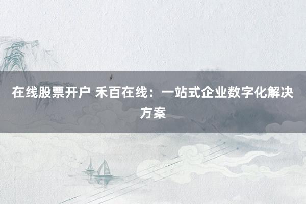 在线股票开户 禾百在线：一站式企业数字化解决方案