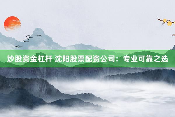 炒股资金杠杆 沈阳股票配资公司：专业可靠之选