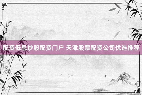 配资低息炒股配资门户 天津股票配资公司优选推荐