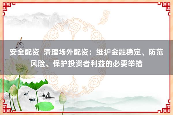 安全配资  清理场外配资：维护金融稳定、防范风险、保护投资者利益的必要举措