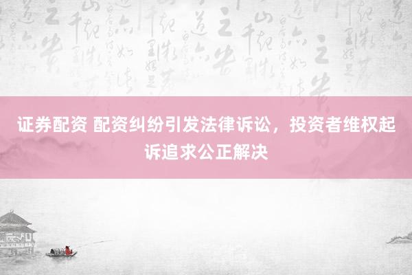 证券配资 配资纠纷引发法律诉讼，投资者维权起诉追求公正解决