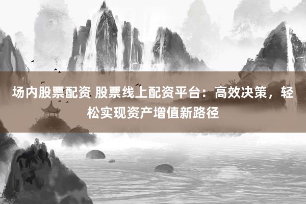 场内股票配资 股票线上配资平台：高效决策，轻松实现资产增值新路径