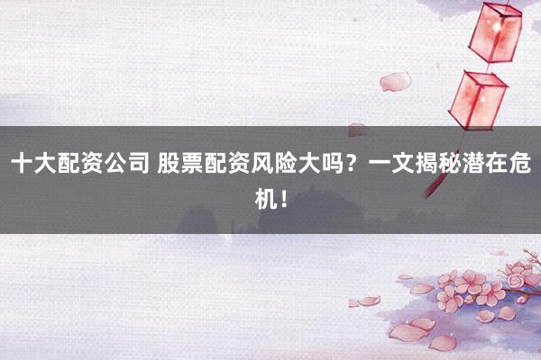 十大配资公司 股票配资风险大吗？一文揭秘潜在危机！