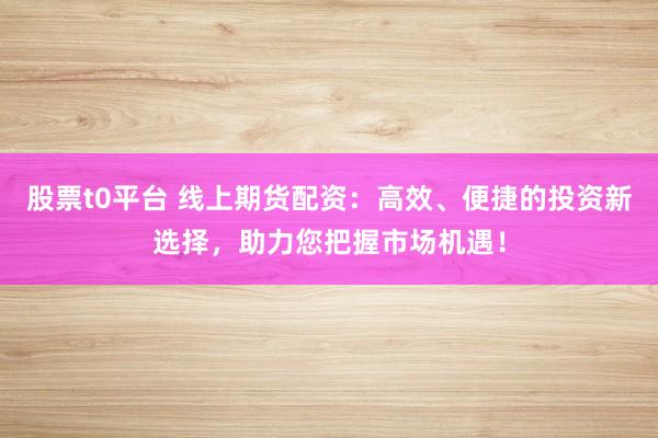 股票t0平台 线上期货配资：高效、便捷的投资新选择，助力您把握市场机遇！