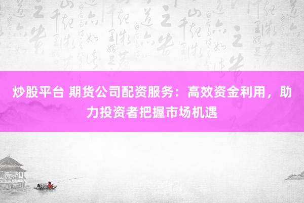 炒股平台 期货公司配资服务：高效资金利用，助力投资者把握市场机遇