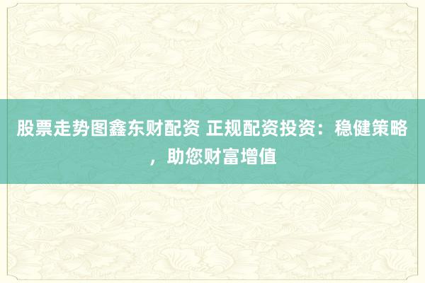 股票走势图鑫东财配资 正规配资投资：稳健策略，助您财富增值