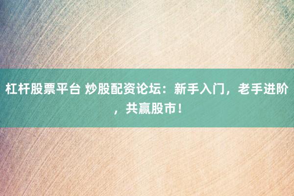 杠杆股票平台 炒股配资论坛：新手入门，老手进阶，共赢股市！