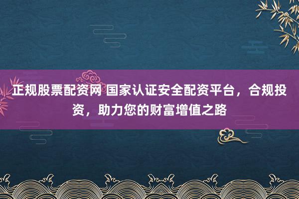 正规股票配资网 国家认证安全配资平台，合规投资，助力您的财富增值之路