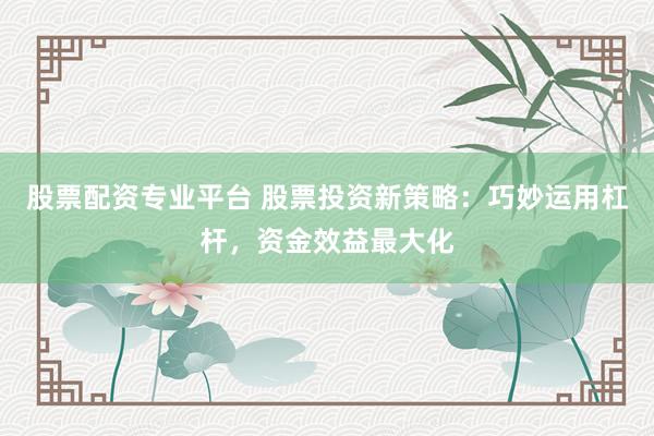 股票配资专业平台 股票投资新策略：巧妙运用杠杆，资金效益最大化