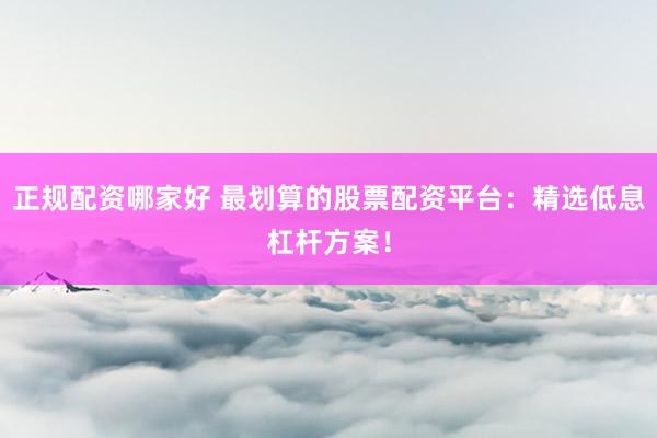 正规配资哪家好 最划算的股票配资平台：精选低息杠杆方案！