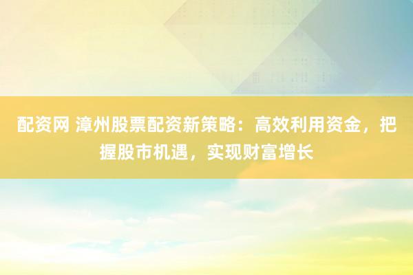 配资网 漳州股票配资新策略：高效利用资金，把握股市机遇，实现财富增长