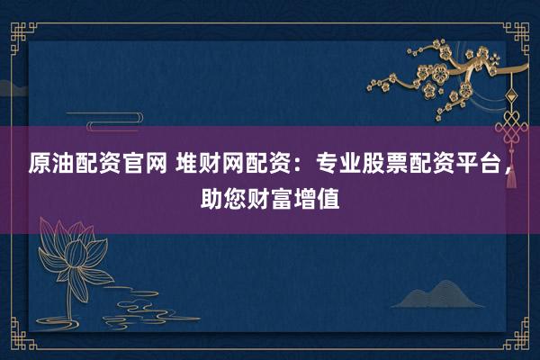 原油配资官网 堆财网配资：专业股票配资平台，助您财富增值