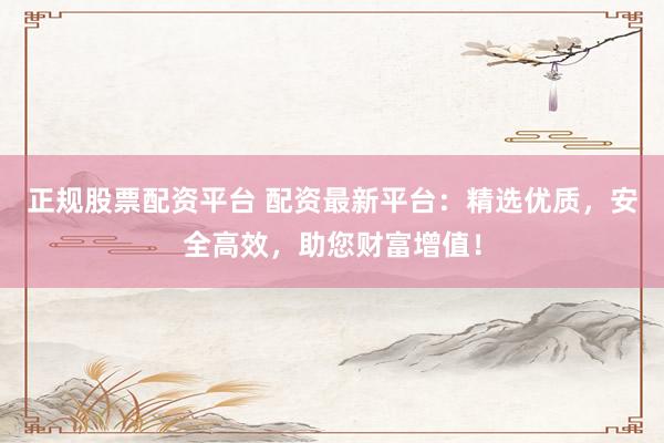 正规股票配资平台 配资最新平台：精选优质，安全高效，助您财富增值！
