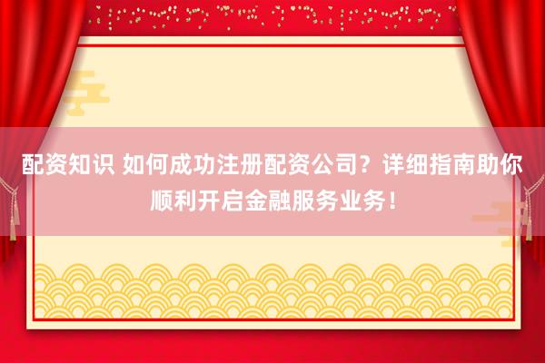 配资知识 如何成功注册配资公司？详细指南助你顺利开启金融服务业务！