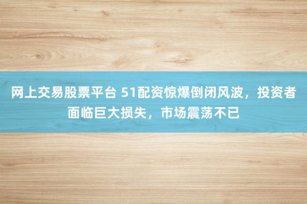 网上交易股票平台 51配资惊爆倒闭风波，投资者面临巨大损失，市场震荡不已