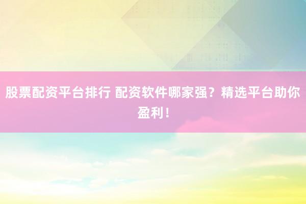 股票配资平台排行 配资软件哪家强？精选平台助你盈利！