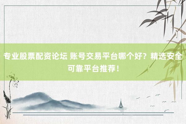 专业股票配资论坛 账号交易平台哪个好？精选安全可靠平台推荐！