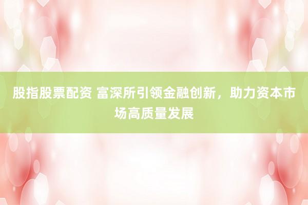 股指股票配资 富深所引领金融创新，助力资本市场高质量发展